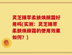 灵芝臻萃柔肤焕颜霜好用吗(实测：灵芝臻萃柔肤焕颜霜的使用效果如何？)