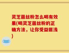 灵芝菌丝粉怎么喝有效果(喝灵芝菌丝粉的正确方法，让你受益匪浅)
