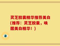 灵芝胶囊精华推荐美白(推荐：灵芝胶囊，唤醒美白精华！)