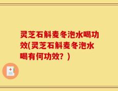 灵芝石斛麦冬泡水喝功效(灵芝石斛麦冬泡水喝有何功效？)