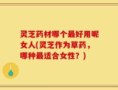 灵芝药材哪个最好用呢女人(灵芝作为草药，哪种最适合女性？)