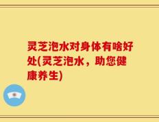 灵芝泡水对身体有啥好处(灵芝泡水，助您健康养生)