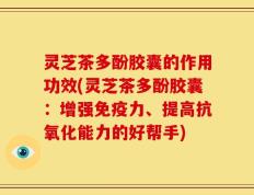 灵芝茶多酚胶囊的作用功效(灵芝茶多酚胶囊：增强免疫力、提高抗氧化能力的好帮手)