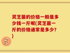 灵芝菌的价格一般是多少钱一斤呢(灵芝菌一斤的价格通常是多少？)