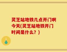 灵芝站地铁几点开门啊今天(灵芝站地铁开门时间是什么？)