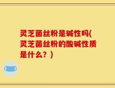灵芝菌丝粉是碱性吗(灵芝菌丝粉的酸碱性质是什么？)