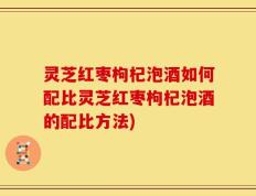 灵芝红枣枸杞泡酒如何配比灵芝红枣枸杞泡酒的配比方法)
