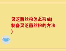 灵芝菌丝粉怎么形成(制备灵芝菌丝粉的方法)
