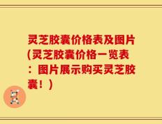 灵芝胶囊价格表及图片(灵芝胶囊价格一览表：图片展示购买灵芝胶囊！)