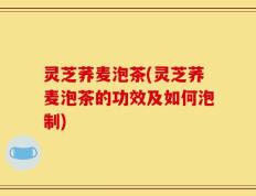 灵芝荞麦泡茶(灵芝荞麦泡茶的功效及如何泡制)