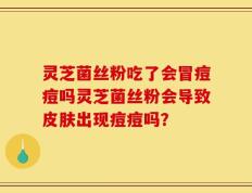 灵芝菌丝粉吃了会冒痘痘吗灵芝菌丝粉会导致皮肤出现痘痘吗？