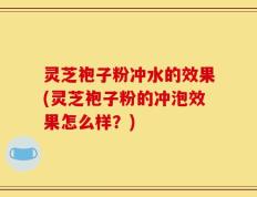 灵芝袍子粉冲水的效果(灵芝袍子粉的冲泡效果怎么样？)