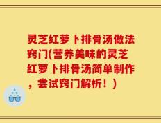 灵芝红萝卜排骨汤做法窍门(营养美味的灵芝红萝卜排骨汤简单制作，尝试窍门解析！)