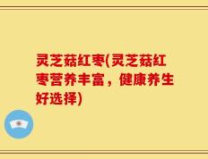 灵芝菇红枣(灵芝菇红枣营养丰富，健康养生好选择)