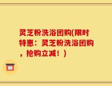灵芝粉洗浴团购(限时特惠：灵芝粉洗浴团购，抢购立减！)