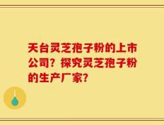 天台灵芝孢子粉的上市公司？探究灵芝孢子粉的生产厂家？