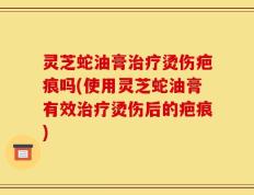 灵芝蛇油膏治疗烫伤疤痕吗(使用灵芝蛇油膏有效治疗烫伤后的疤痕)