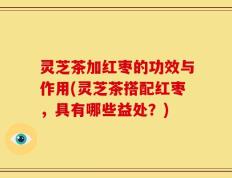 灵芝茶加红枣的功效与作用(灵芝茶搭配红枣，具有哪些益处？)