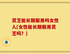 灵芝能长期服用吗女性人(女性能长期服用灵芝吗？)