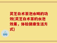 灵芝白术茶泡水喝的功效(灵芝白术茶的水泡效果，体验健康生活方式)