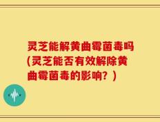 灵芝能解黄曲霉菌毒吗(灵芝能否有效解除黄曲霉菌毒的影响？)
