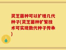 灵芝菌种可以扩增几代种子(灵芝菌种扩繁技术可实现数代种子传承)