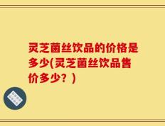 灵芝菌丝饮品的价格是多少(灵芝菌丝饮品售价多少？)