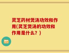 灵芝药材煲汤功效和作用(灵芝煲汤的功效和作用是什么？)