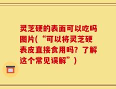 灵芝硬的表面可以吃吗图片(“可以将灵芝硬表皮直接食用吗？了解这个常见误解”)