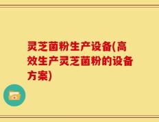 灵芝菌粉生产设备(高效生产灵芝菌粉的设备方案)