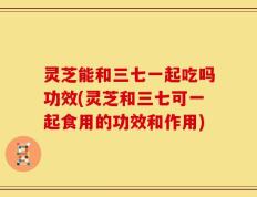 灵芝能和三七一起吃吗功效(灵芝和三七可一起食用的功效和作用)