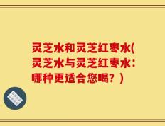灵芝水和灵芝红枣水(灵芝水与灵芝红枣水：哪种更适合您喝？)