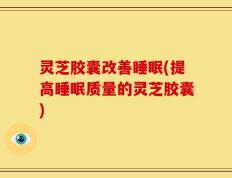 灵芝胶囊改善睡眠(提高睡眠质量的灵芝胶囊)