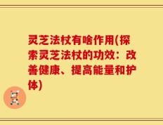 灵芝法杖有啥作用(探索灵芝法杖的功效：改善健康、提高能量和护体)