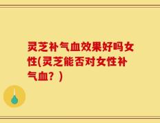 灵芝补气血效果好吗女性(灵芝能否对女性补气血？)