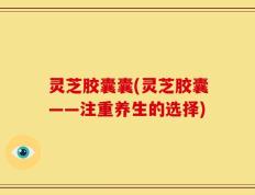 灵芝胶囊囊(灵芝胶囊——注重养生的选择)