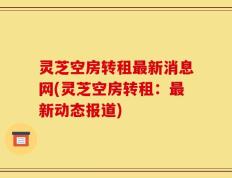 灵芝空房转租最新消息网(灵芝空房转租：最新动态报道)
