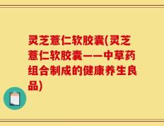 灵芝薏仁软胶囊(灵芝薏仁软胶囊——中草药组合制成的健康养生良品)