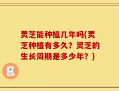 灵芝能种植几年吗(灵芝种植有多久？灵芝的生长周期是多少年？)
