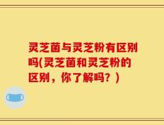 灵芝菌与灵芝粉有区别吗(灵芝菌和灵芝粉的区别，你了解吗？)