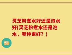 灵芝粉煮水好还是泡水好(灵芝粉煮水还是泡水，哪种更好？)