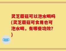灵芝蘑菇可以泡水喝吗(灵芝蘑菇可食用也可泡水喝，有哪些功效？)