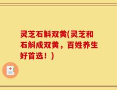 灵芝石斛双黄(灵芝和石斛成双黄，百姓养生好首选！)