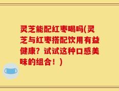 灵芝能配红枣喝吗(灵芝与红枣搭配饮用有益健康？试试这种口感美味的组合！)