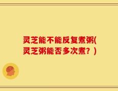 灵芝能不能反复煮粥(灵芝粥能否多次煮？)