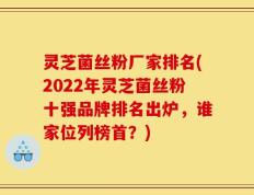 灵芝菌丝粉厂家排名(2022年灵芝菌丝粉十强品牌排名出炉，谁家位列榜首？)