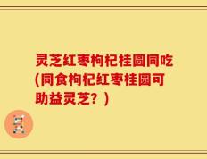 灵芝红枣枸杞桂圆同吃(同食枸杞红枣桂圆可助益灵芝？)