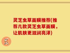 灵芝虫草面膜推荐(推荐几款灵芝虫草面膜，让肌肤更滋润亮泽)