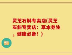 灵芝石斛专卖店(灵芝石斛专卖店：草本养生，健康必备！)