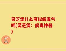 灵芝煲什么可以解毒气呢(灵芝煲：解毒神器)